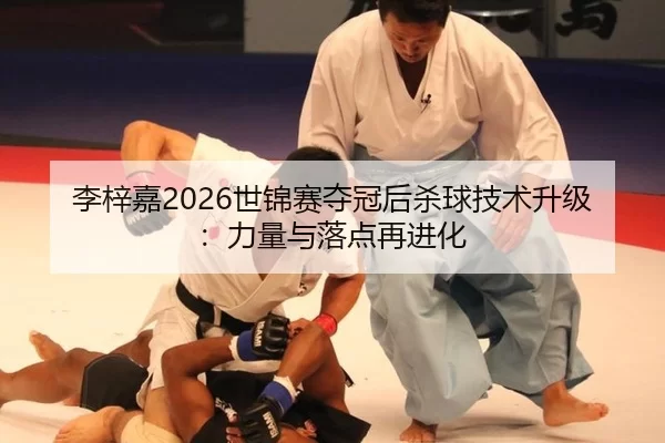 李梓嘉2026世锦赛夺冠后杀球技术升级：力量与落点再进化